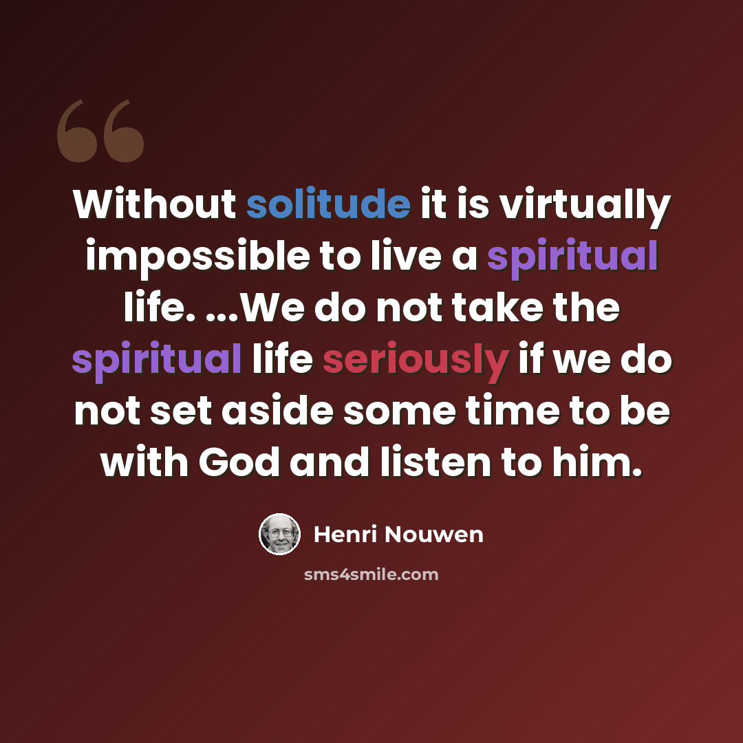 “Without solitude it is virtually impossible to live a spiritual life. ...We do not take the spiritual life seriously if we do not set aside some time to be with God and listen to him.” quote by Henri Nouwen