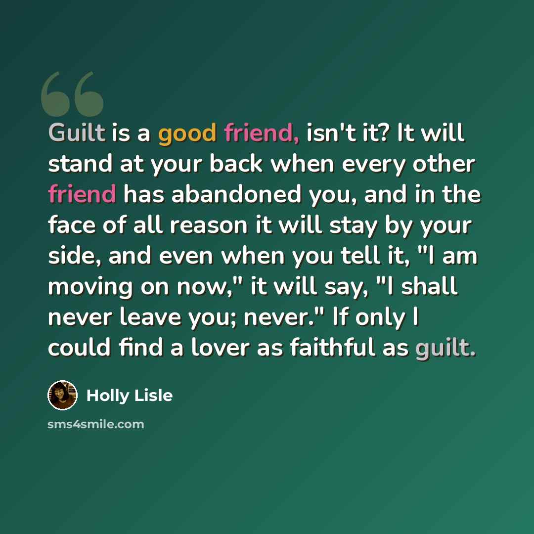 “Guilt is a good friend, isn't it? It will stand at your back when every other friend has abandoned you, and in the face of all reason it will stay by your side, and even when you tell it, "I am moving on now," it will say, "I shall never leave you; never." If only I could find a lover as faithful…” quote by Holly Lisle