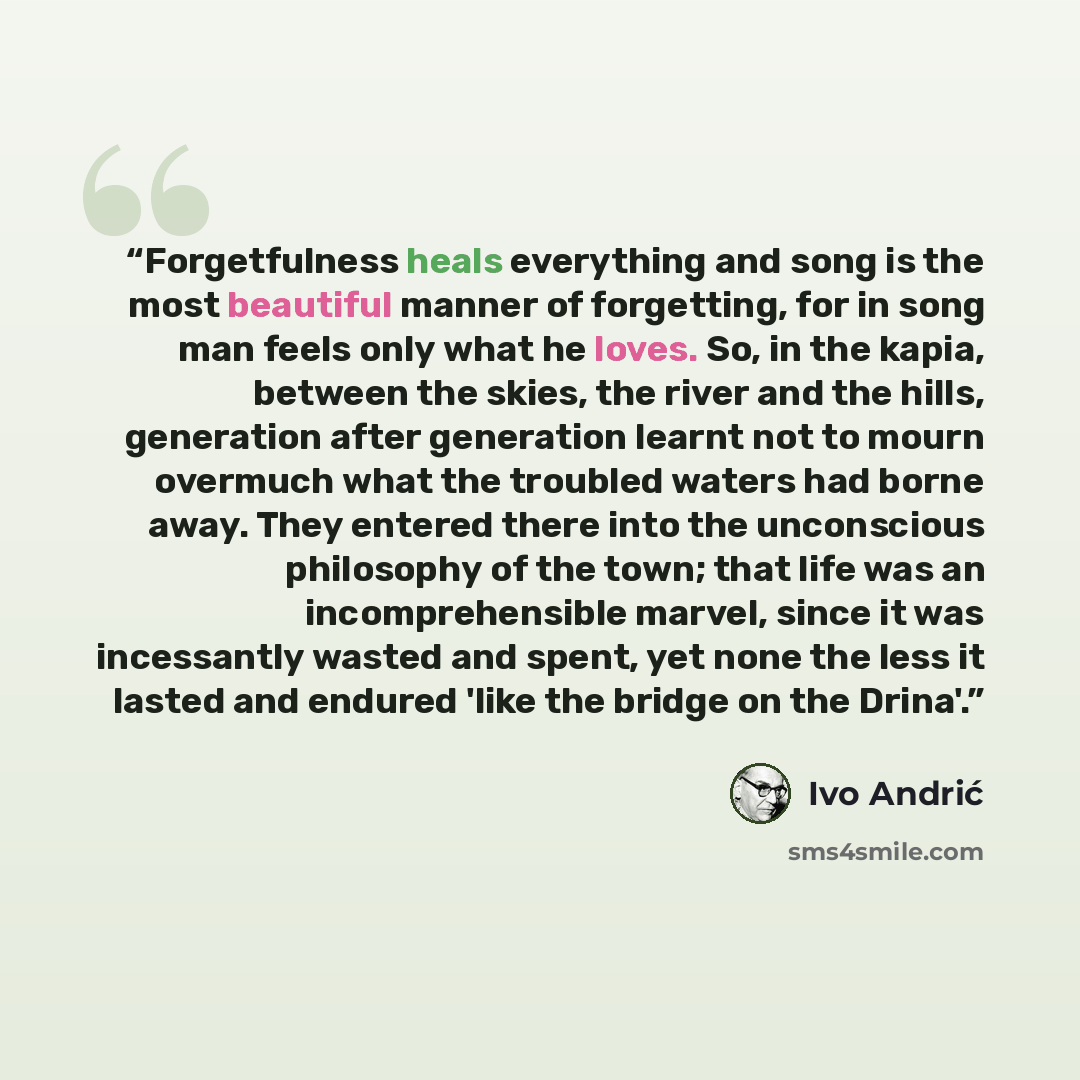 “Forgetfulness heals everything and song is the most beautiful manner of forgetting, for in song man feels only what he loves. So, in the kapia, between the skies, the river and the hills, generation after generation learnt not to mourn overmuch what the troubled waters had borne away. They entered…” quote by Ivo Andrić