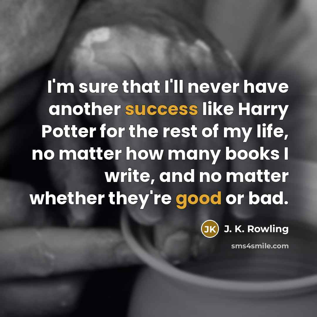 “I'm sure that I'll never have another success like Harry Potter for the rest of my life, no matter how many books I write, and no matter whether they're good or bad.” quote by J. K. Rowling
