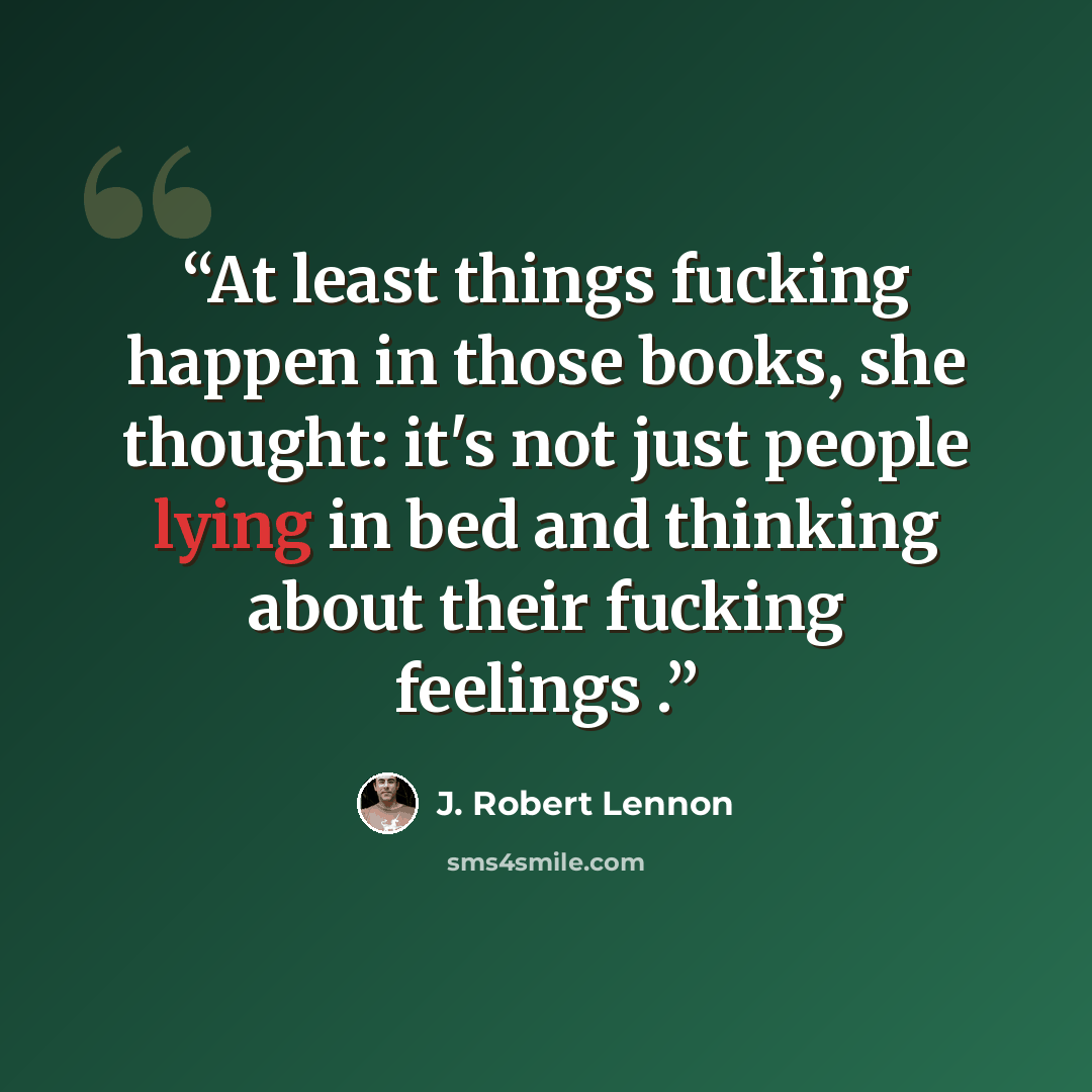 “At least things fucking happen in those books, she thought: it's not just people lying in bed and thinking about their fucking feelings .” quote by J. Robert Lennon