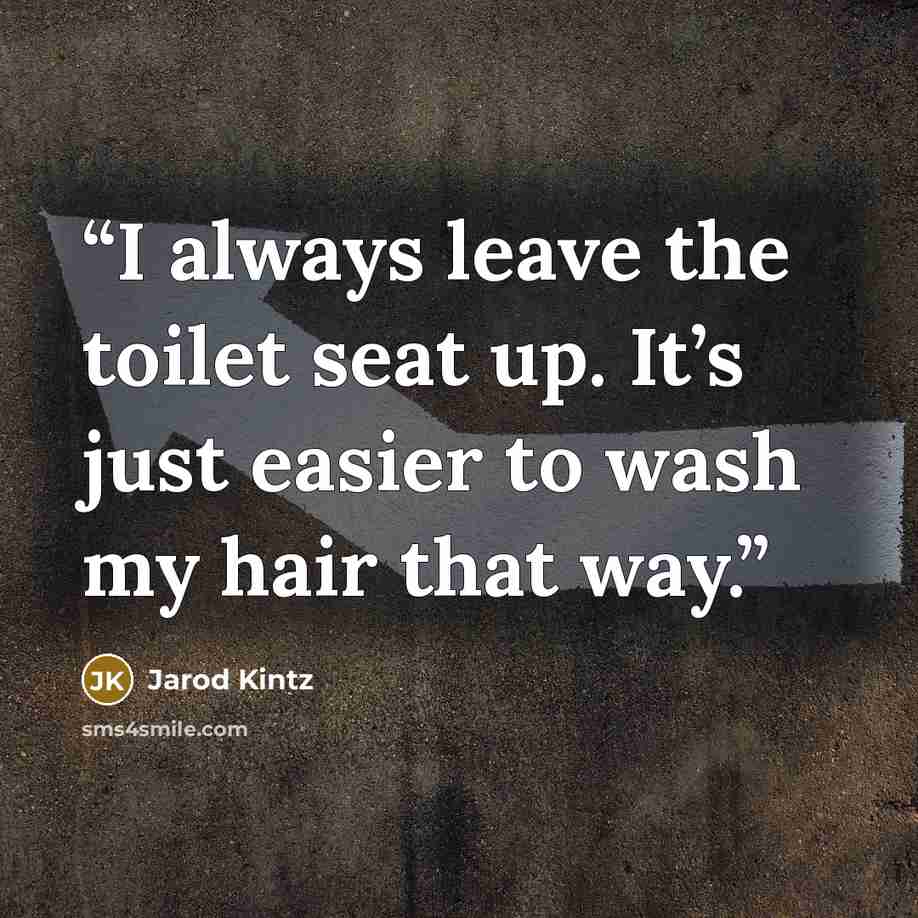 “I always leave the toilet seat up. It’s just easier to wash my hair that way.” quote by Jarod Kintz