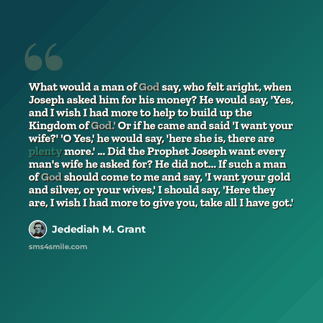 “What would a man of God say, who felt aright, when Joseph asked him for his money? He would say, 'Yes, and I wish I had more to help to build up the Kingdom of God.' Or if he came and said 'I want your wife?' 'O Yes,' he would say, 'here she is, there are plenty more.' ... Did the Prophet Joseph…” quote by Jedediah M. Grant
