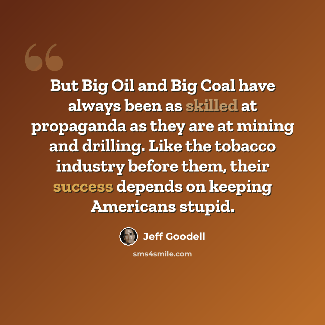 “But Big Oil and Big Coal have always been as skilled at propaganda as they are at mining and drilling. Like the tobacco industry before them, their success depends on keeping Americans stupid.” quote by Jeff Goodell