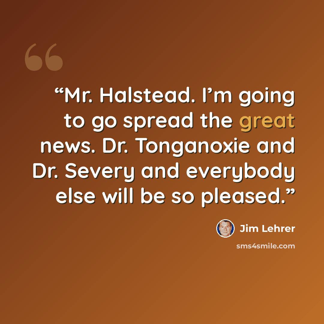 “Mr. Halstead. I’m going to go spread the great news. Dr. Tonganoxie and Dr. Severy and everybody else will be so pleased.” quote by Jim Lehrer