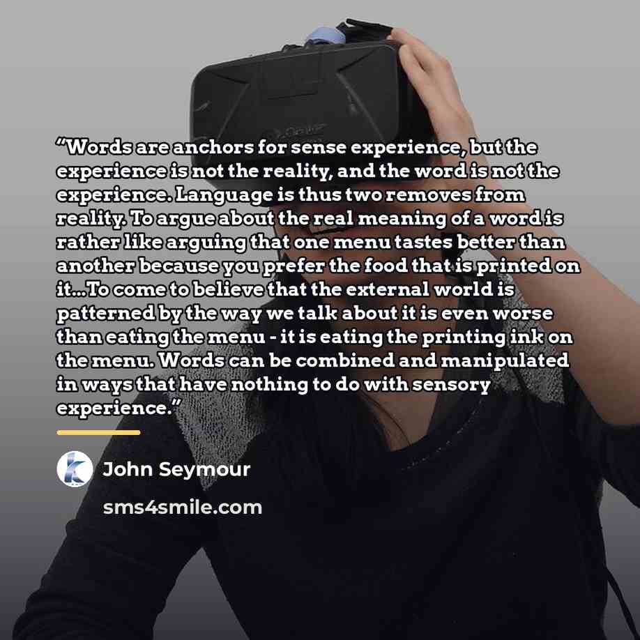 “Words are anchors for sense experience, but the experience is not the reality, and the word is not the experience. Language is thus two removes from reality. To argue about the real meaning of a word is rather like arguing that one menu tastes better than another because you prefer the food that…” quote by John Seymour