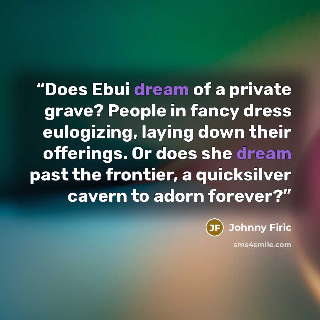 “Does Ebui dream of a private grave? People in fancy dress eulogizing, laying down their offerings. Or does she dream past the frontier, a quicksilver cavern to adorn forever?” quote by Johnny Firic