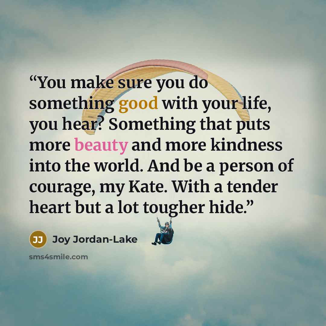 “You make sure you do something good with your life, you hear? Something that puts more beauty and more kindness into the world. And be a person of courage, my Kate. With a tender heart but a lot tougher hide.” quote by Joy Jordan-Lake