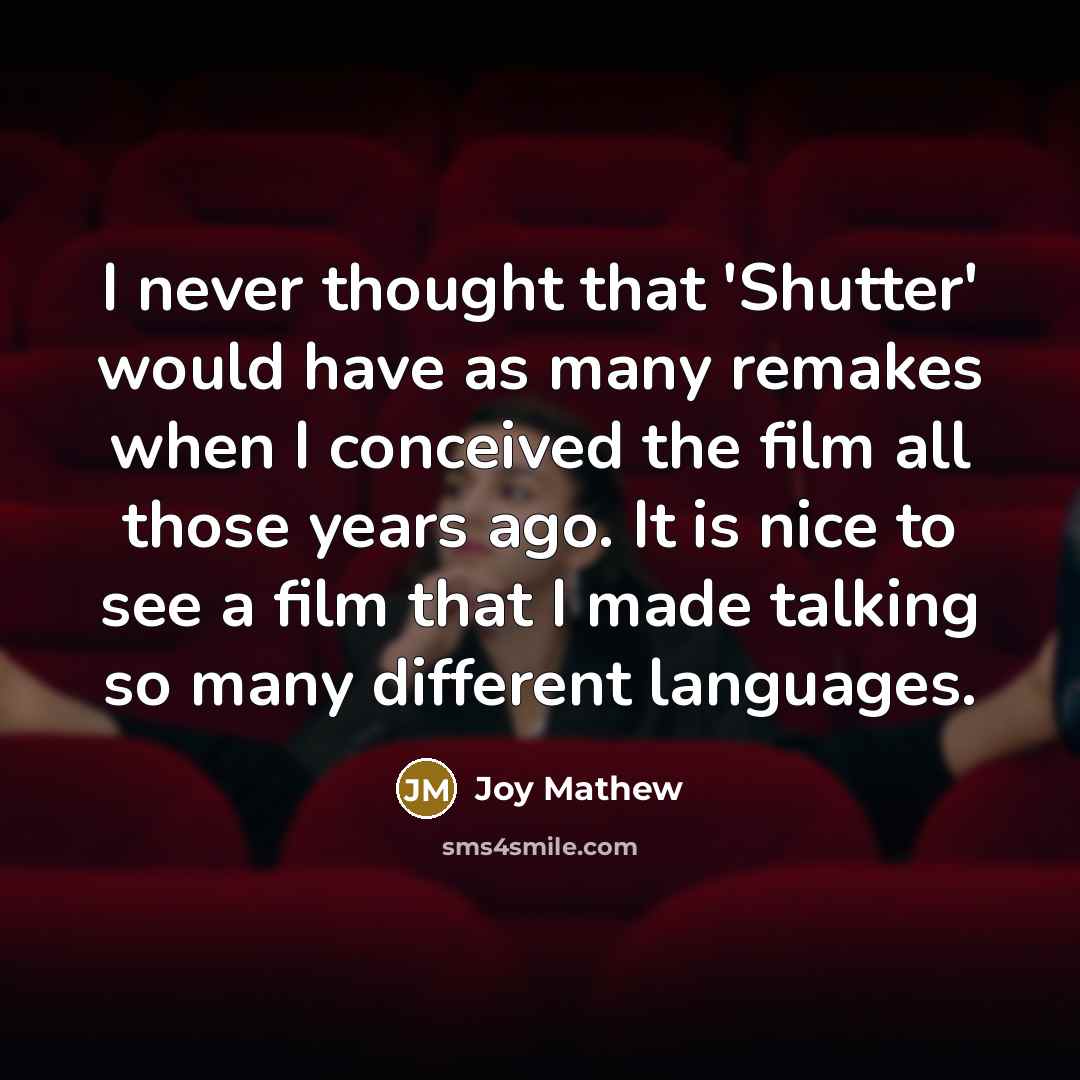 “I never thought that 'Shutter' would have as many remakes when I conceived the film all those years ago. It is nice to see a film that I made talking so many different languages.” quote by Joy Mathew