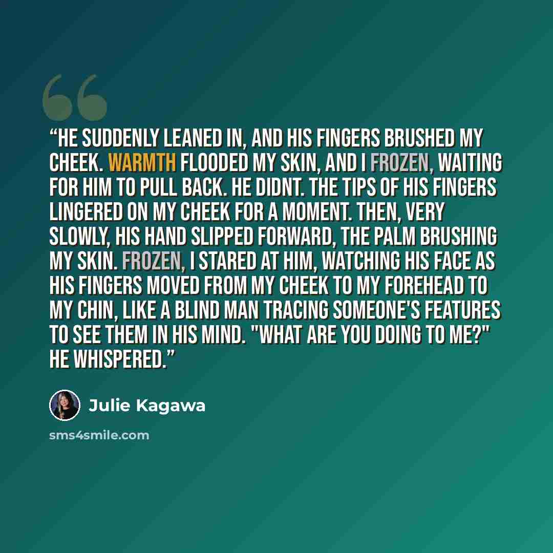 “He suddenly leaned in, and his fingers brushed my cheek. Warmth flooded my skin, and I frozen, waiting for him to pull back. He didnt. The tips of his fingers lingered on my cheek for a moment. Then, very slowly, his hand slipped forward, the palm brushing my skin. Frozen, I stared at him…” quote by Julie Kagawa