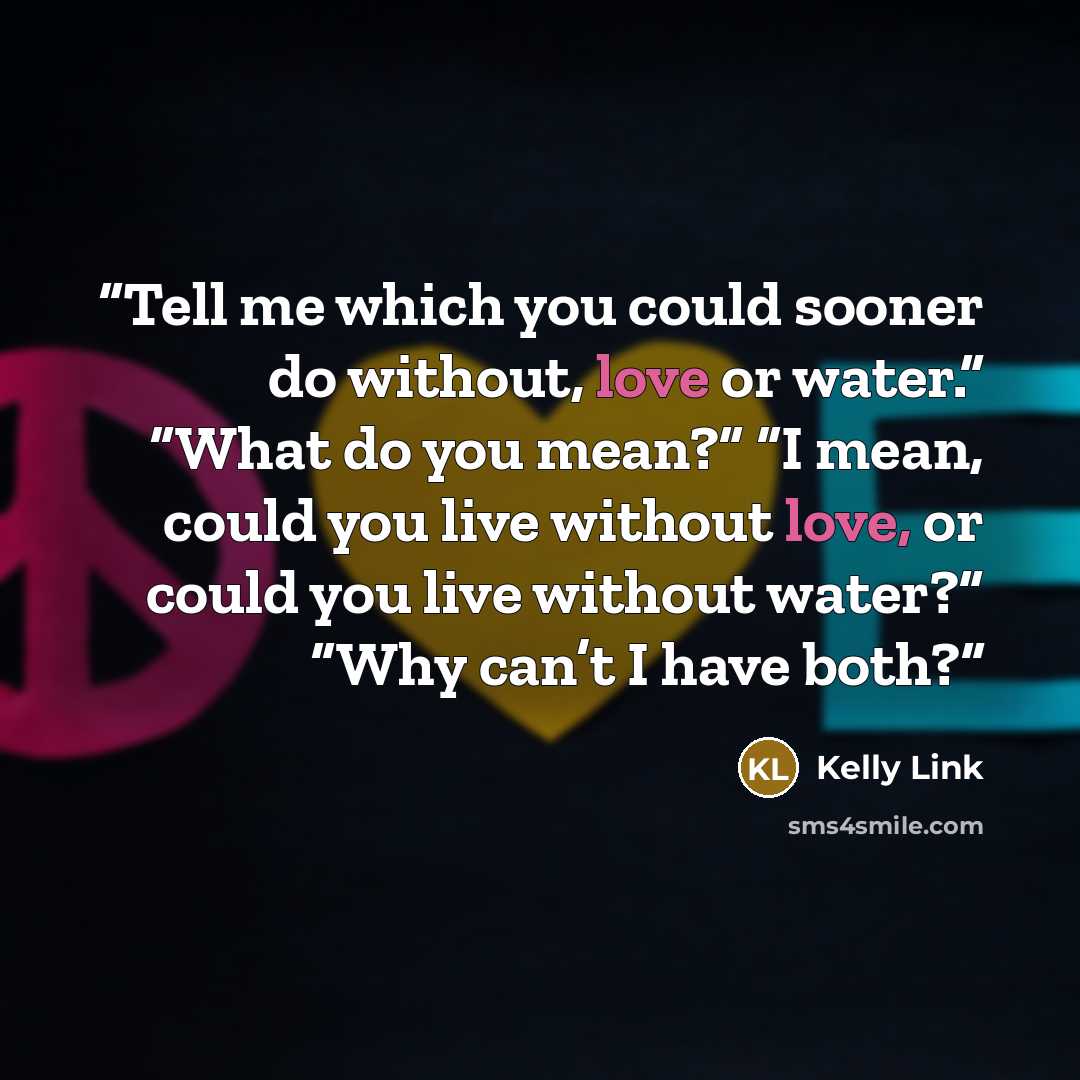 “Tell me which you could sooner do without, love or water.” “What do you mean?” “I mean, could you live without love, or could you live without water?” “Why can’t I have both?” quote by Kelly Link