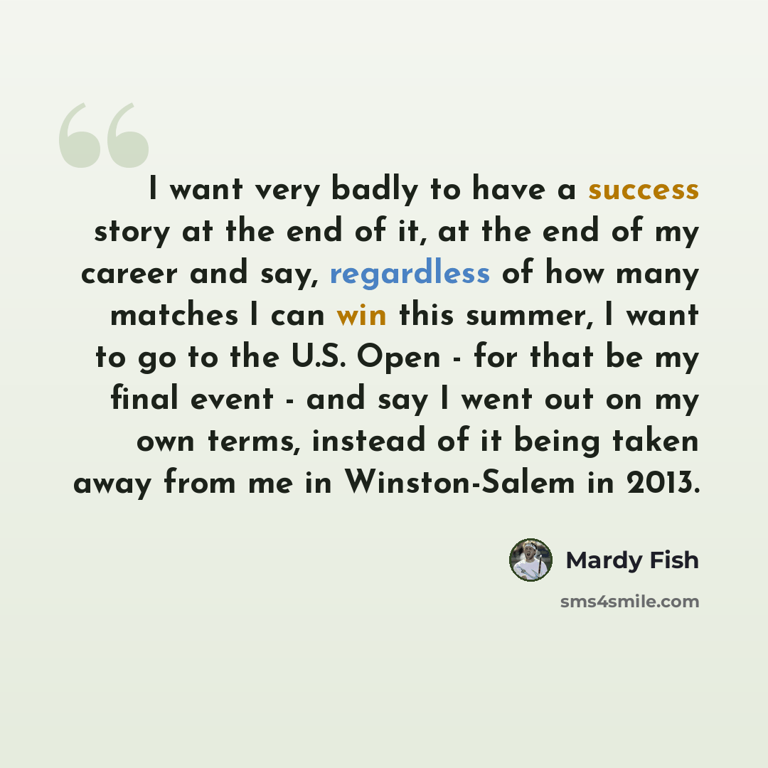 “I want very badly to have a success story at the end of it, at the end of my career and say, regardless of how many matches I can win this summer, I want to go to the U.S. Open - for that be my final event - and say I went out on my own terms, instead of it being taken away from me in…” quote by Mardy Fish
