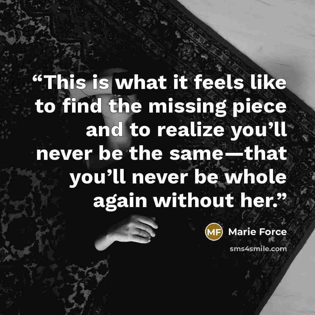 “This is what it feels like to find the missing piece and to realize you’ll never be the same—that you’ll never be whole again without her.” quote by Marie Force