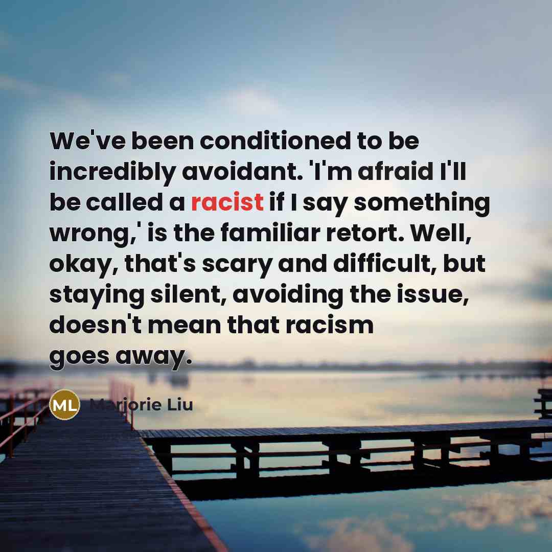 “We've been conditioned to be incredibly avoidant. 'I'm afraid I'll be called a racist if I say something wrong,' is the familiar retort. Well, okay, that's scary and difficult, but staying silent, avoiding the issue, doesn't mean that racism goes away.” quote by Marjorie Liu