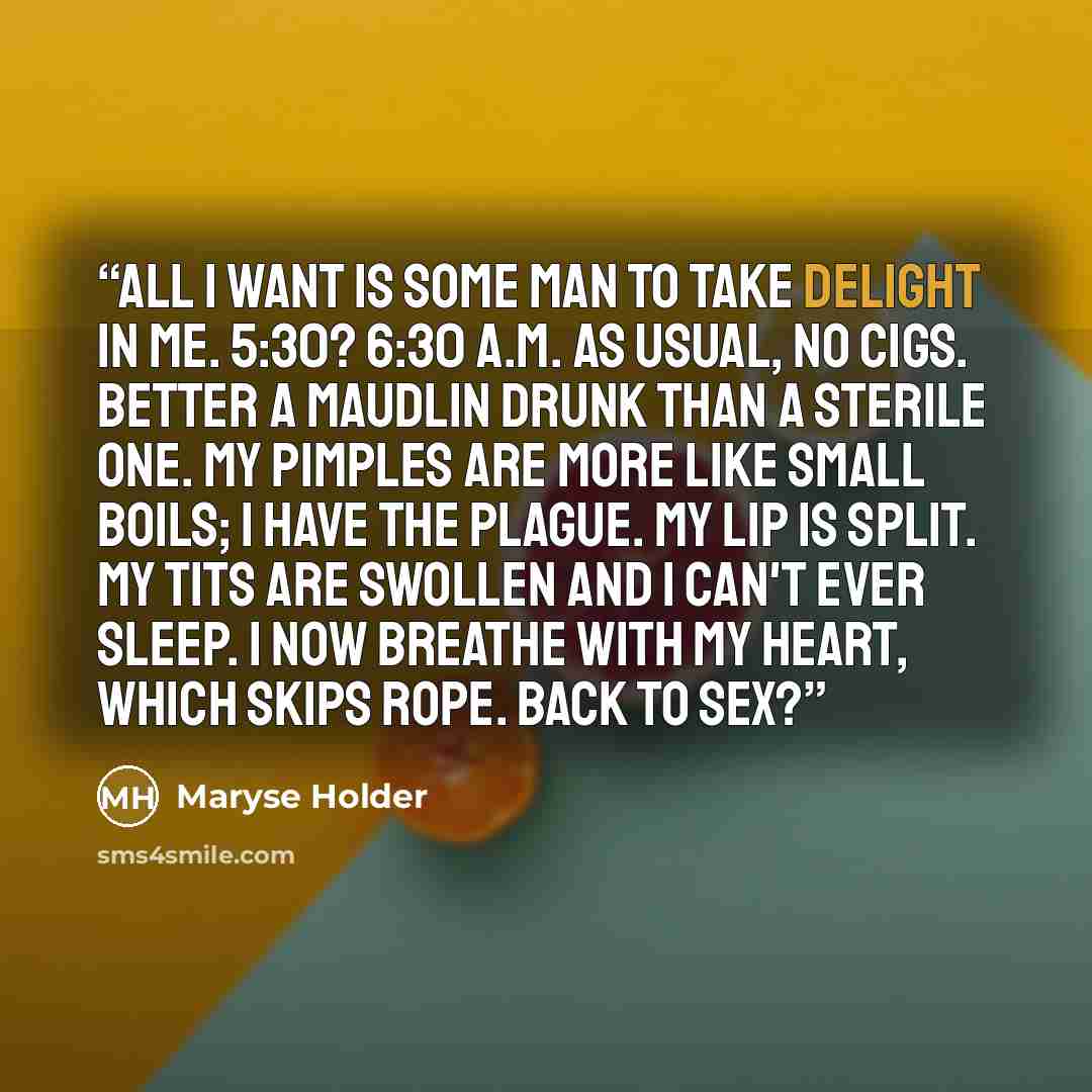 “All I want is some man to take delight in me. 5:30? 6:30 A.M. as usual, no cigs. Better a maudlin drunk than a sterile one. My pimples are more like small boils; I have the plague. My lip is split. My tits are swollen and I can't ever sleep. I now breathe with my heart, which skips rope. Back to…” quote by Maryse Holder