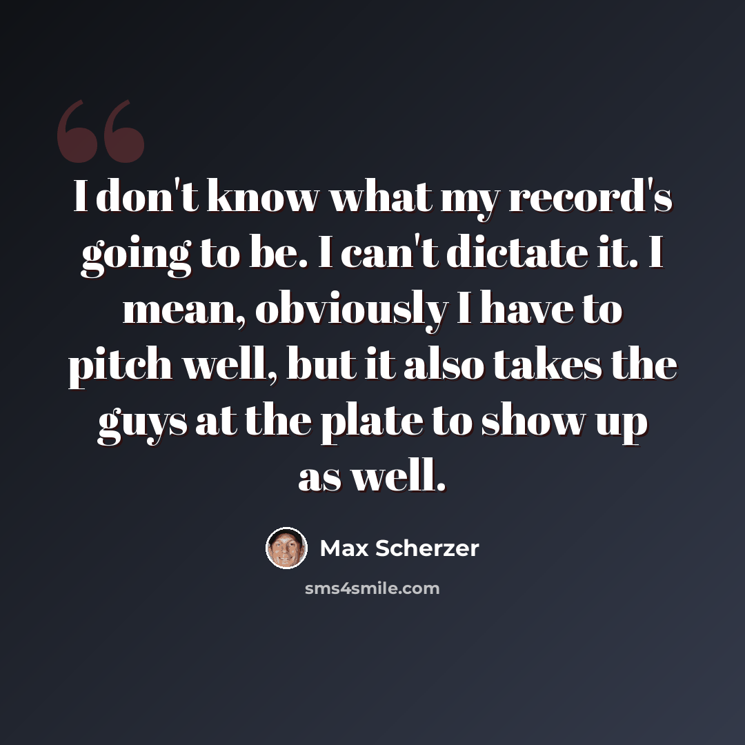 “I don't know what my record's going to be. I can't dictate it. I mean, obviously I have to pitch well, but it also takes the guys at the plate to show up as well.” quote by Max Scherzer
