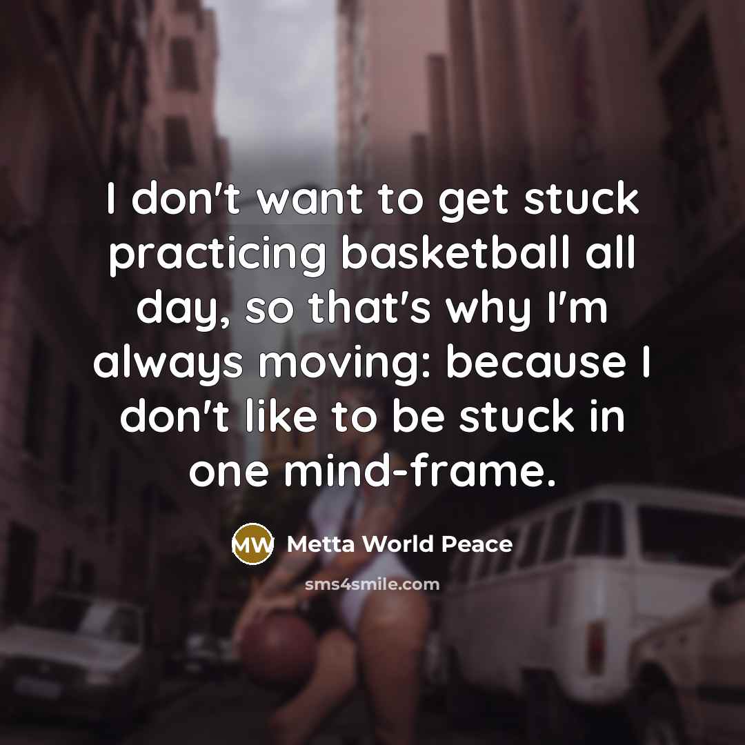 “I don't want to get stuck practicing basketball all day, so that's why I'm always moving: because I don't like to be stuck in one mind-frame.” quote by Metta World Peace