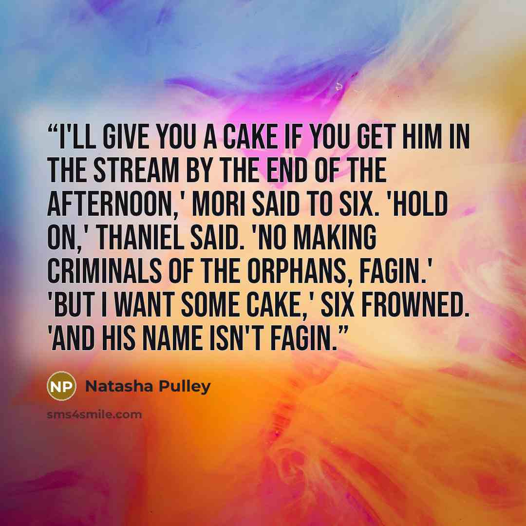 “I'll give you a cake if you get him in the stream by the end of the afternoon,' Mori said to Six. 'Hold on,' Thaniel said. 'No making criminals of the orphans, Fagin.' 'But I want some cake,' Six frowned. 'And his name isn't Fagin.” quote by Natasha Pulley