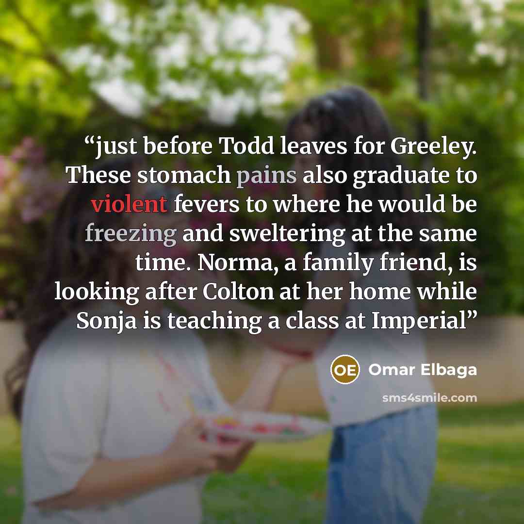 “just before Todd leaves for Greeley. These stomach pains also graduate to violent fevers to where he would be freezing and sweltering at the same time. Norma, a family friend, is looking after Colton at her home while Sonja is teaching a class at Imperial” quote by Omar Elbaga