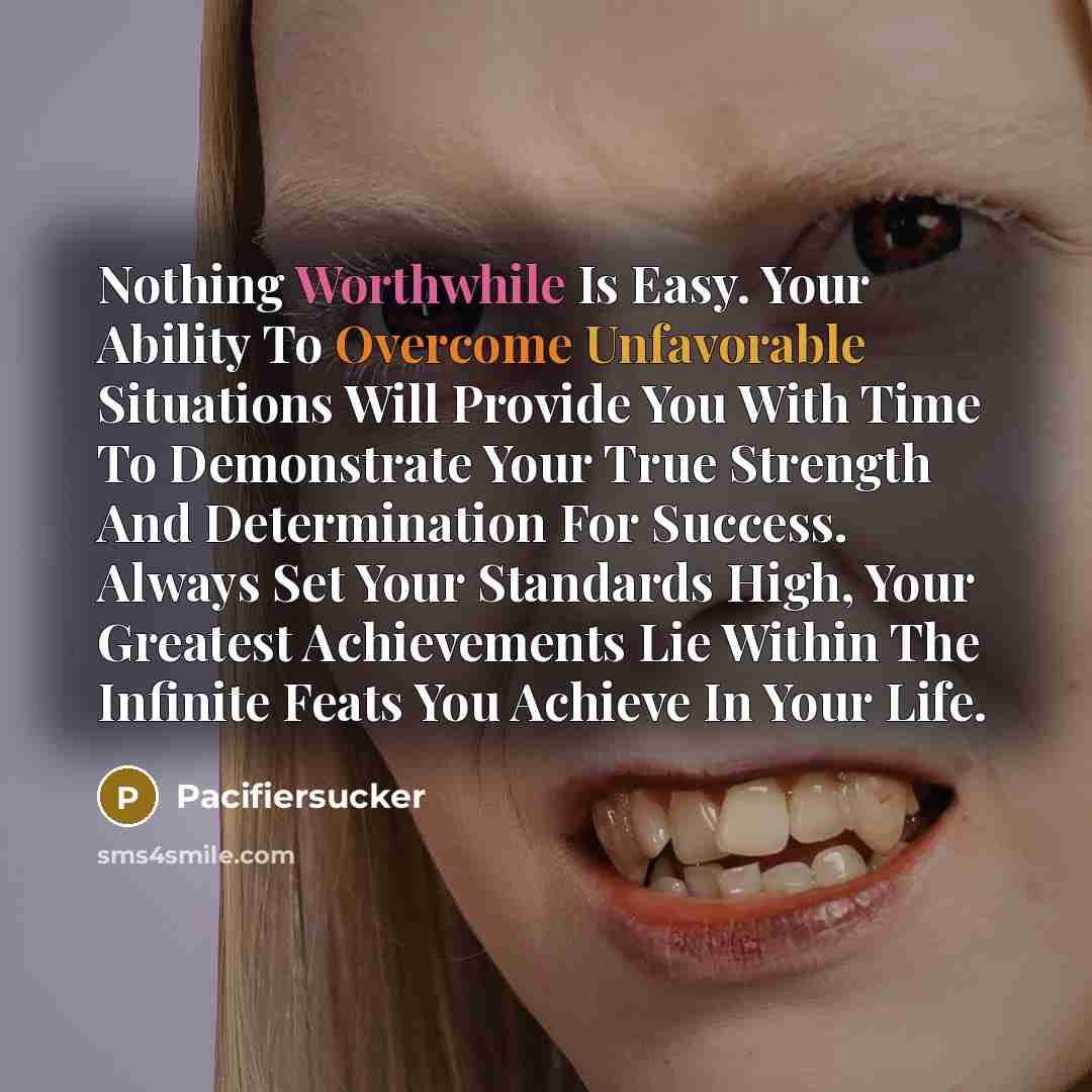 “Nothing Worthwhile Is Easy. Your Ability To Overcome Unfavorable Situations Will Provide You With Time To Demonstrate Your True Strength And Determination For Success. Always Set Your Standards High, Your Greatest Achievements Lie Within The Infinite Feats You Achieve In Your Life.” quote by Pacifiersucker