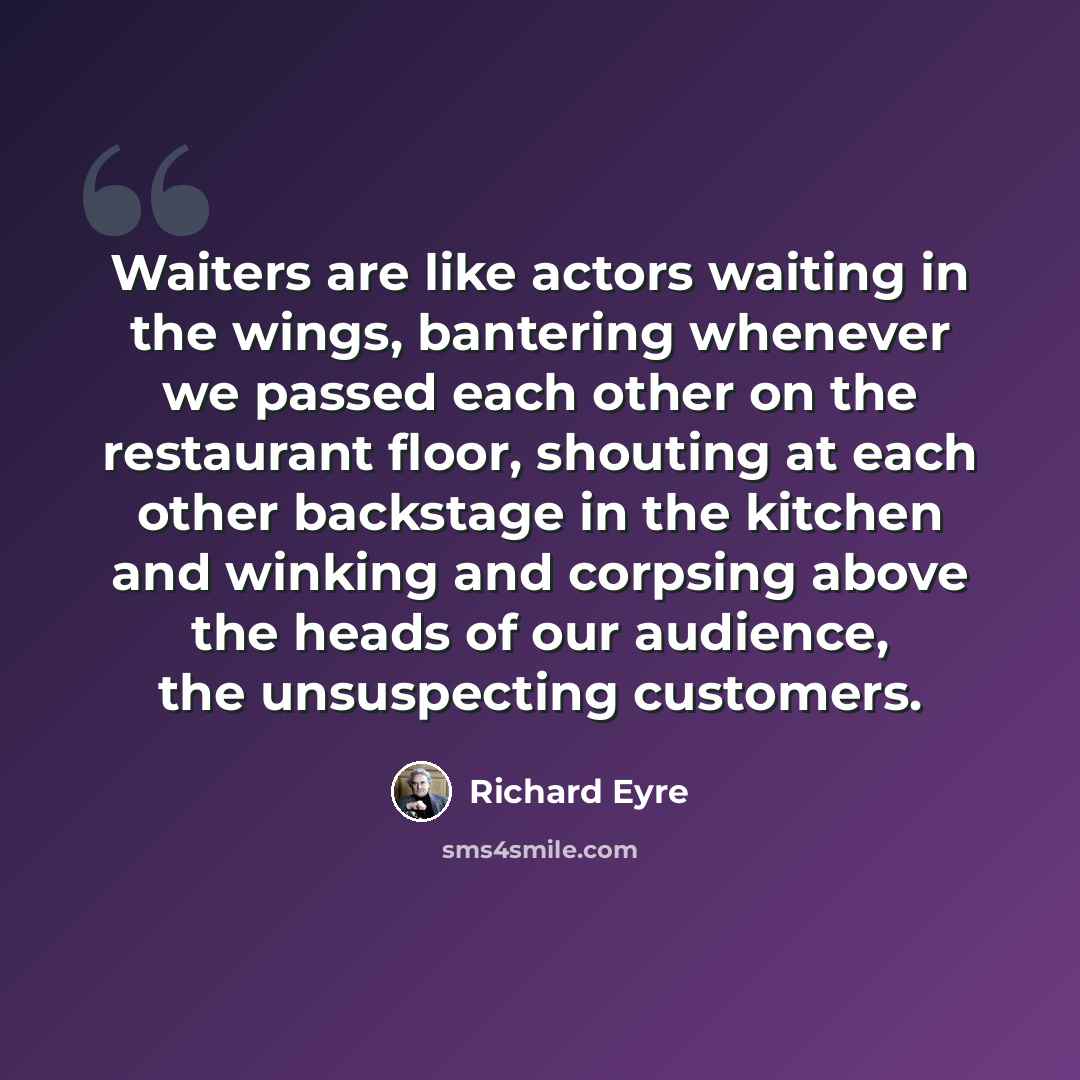 “Waiters are like actors waiting in the wings, bantering whenever we passed each other on the restaurant floor, shouting at each other backstage in the kitchen and winking and corpsing above the heads of our audience, the unsuspecting customers.” quote by Richard Eyre