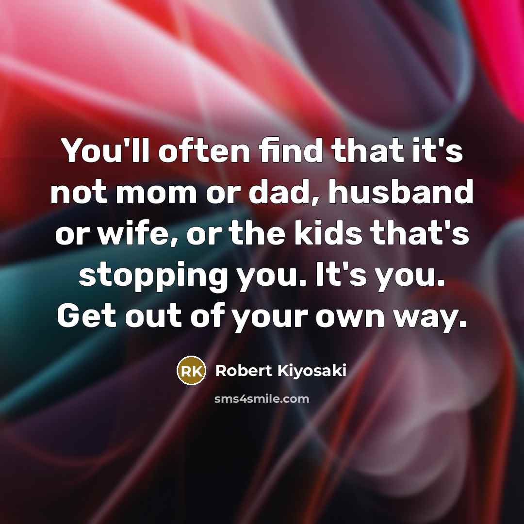 “You'll often find that it's not mom or dad, husband or wife, or the kids that's stopping you. It's you. Get out of your own way.” quote by Robert Kiyosaki