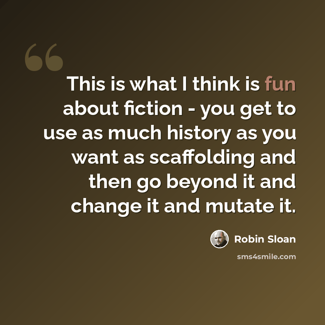 “This is what I think is fun about fiction - you get to use as much history as you want as scaffolding and then go beyond it and change it and mutate it.” quote by Robin Sloan