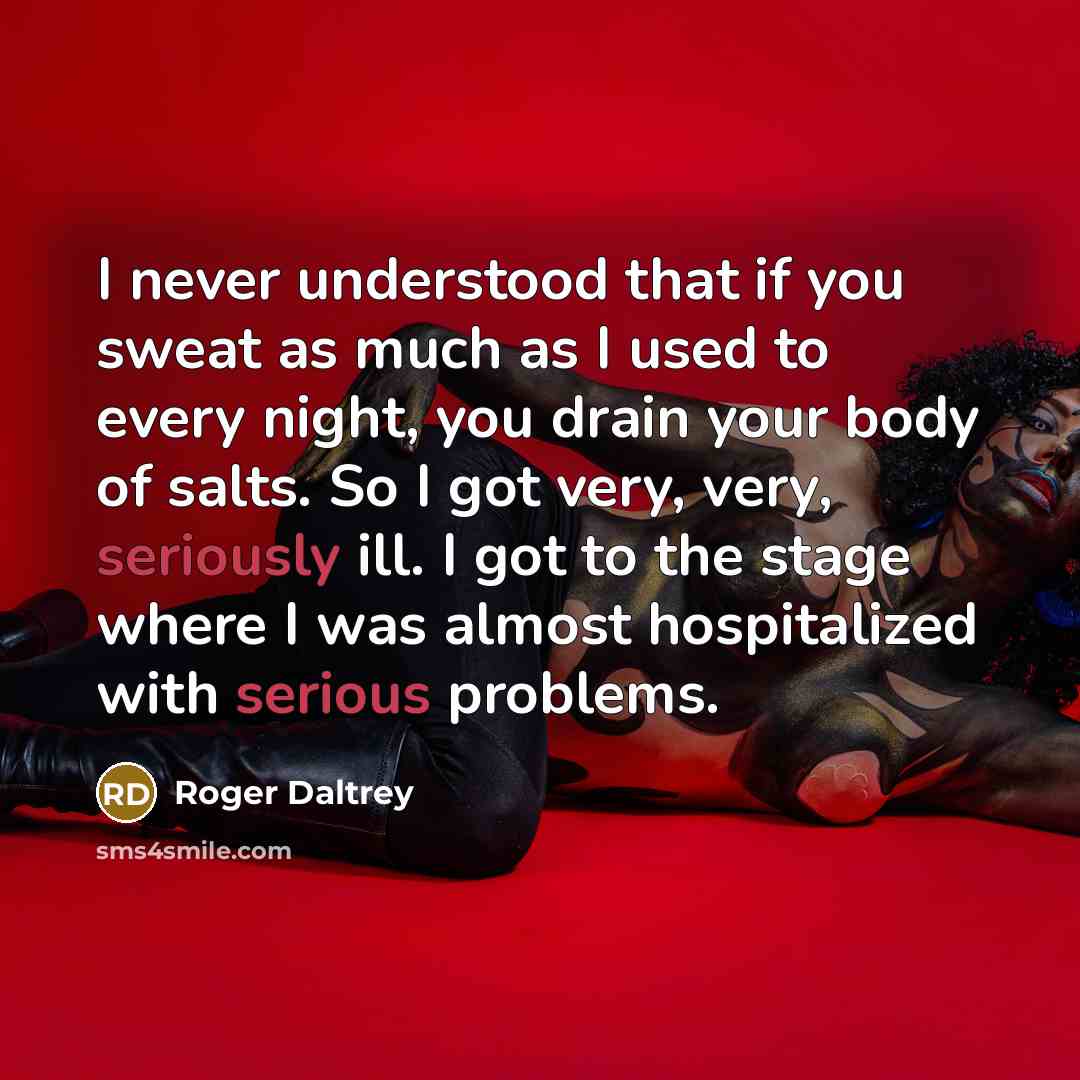 “I never understood that if you sweat as much as I used to every night, you drain your body of salts. So I got very, very, seriously ill. I got to the stage where I was almost hospitalized with serious problems.” quote by Roger Daltrey
