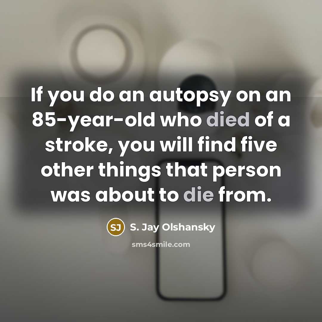 “If you do an autopsy on an 85-year-old who died of a stroke, you will find five other things that person was about to die from.” quote by S. Jay Olshansky