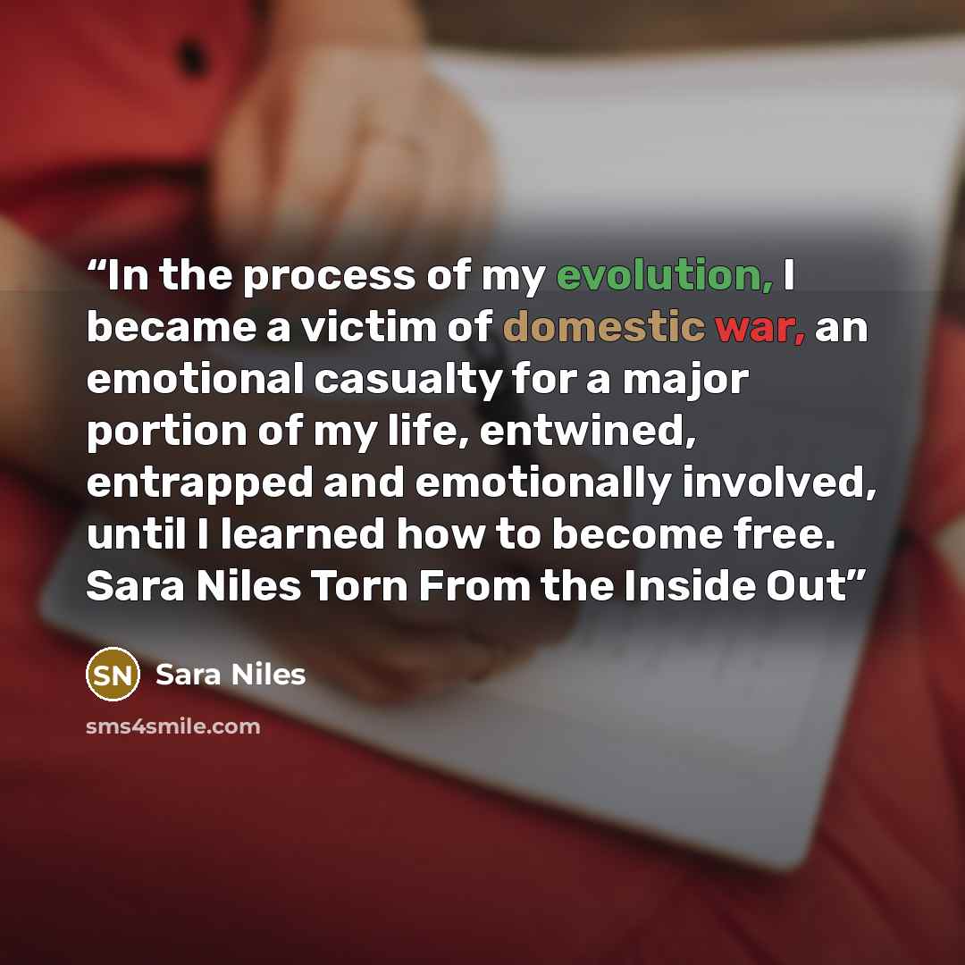 “In the process of my evolution, I became a victim of domestic war, an emotional casualty for a major portion of my life, entwined, entrapped and emotionally involved, until I learned how to become free. Sara Niles Torn From the Inside Out” quote by Sara Niles