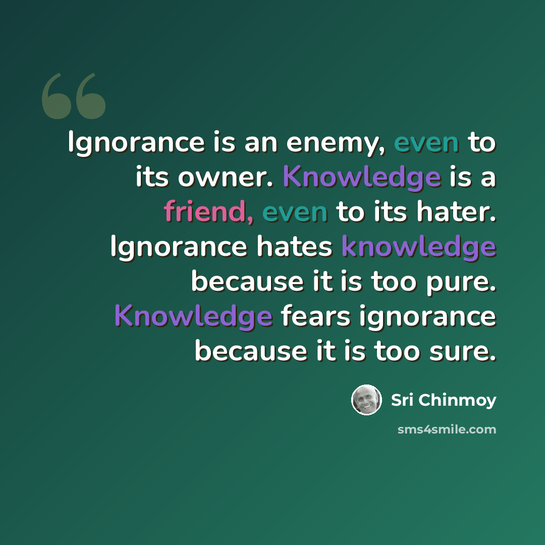 “Ignorance is an enemy, even to its owner. Knowledge is a friend, even to its hater. Ignorance hates knowledge because it is too pure. Knowledge fears ignorance because it is too sure.” quote by Sri Chinmoy