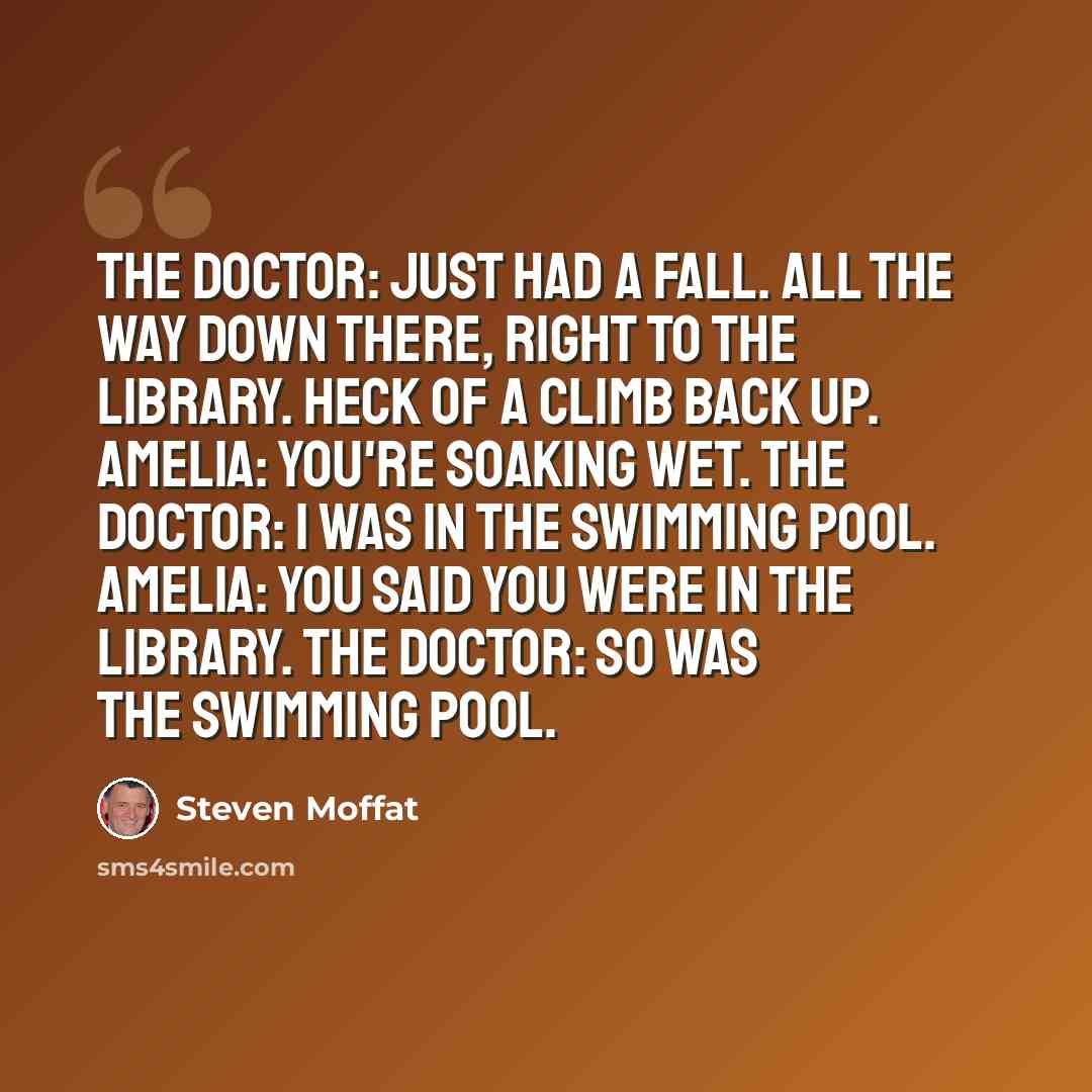 “The Doctor: Just had a fall. All the way down there, right to the library. Heck of a climb back up. Amelia: You're soaking wet. The Doctor: I was in the swimming pool. Amelia: You said you were in the library. The Doctor: So was the swimming pool.” quote by Steven Moffat