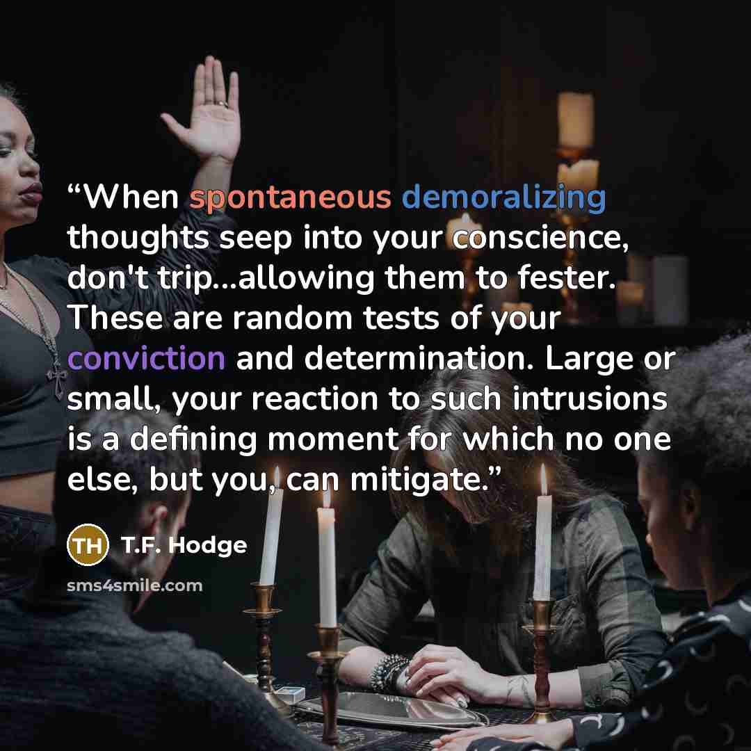 “When spontaneous demoralizing thoughts seep into your conscience, don't trip...allowing them to fester. These are random tests of your conviction and determination. Large or small, your reaction to such intrusions is a defining moment for which no one else, but you, can mitigate.” quote by T.F. Hodge