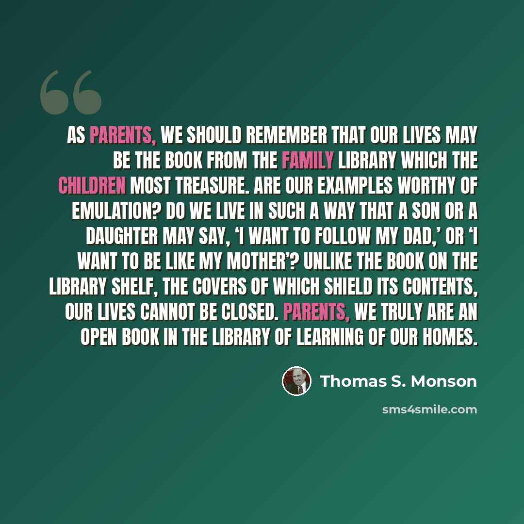 “As parents, we should remember that our lives may be the book from the family library which the children most treasure. Are our examples worthy of emulation? Do we live in such a way that a son or a daughter may say, ‘I want to follow my dad,’ or ‘I want to be like my mother’? Unlike the book on…” quote by Thomas S. Monson