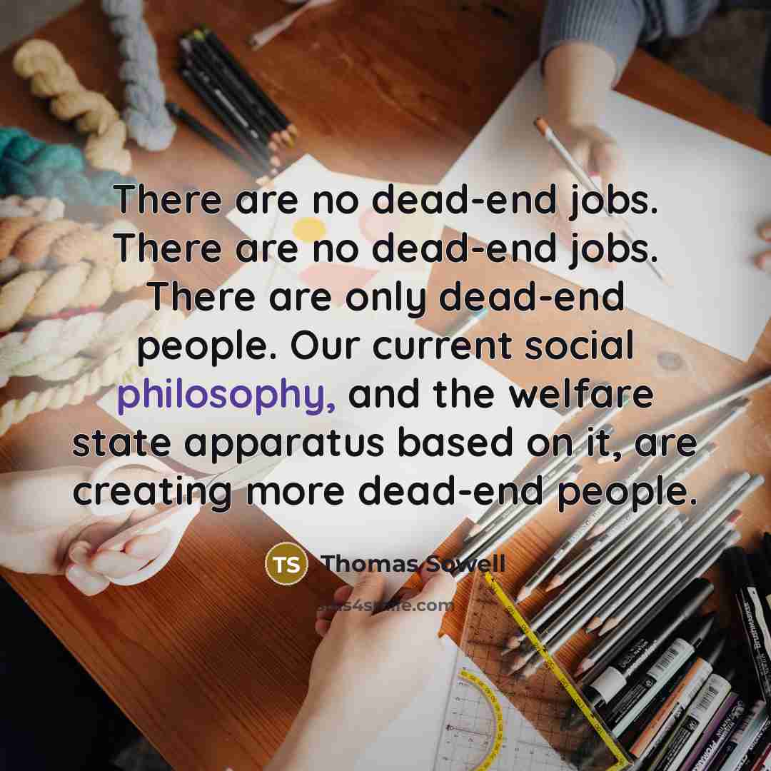 “There are no dead-end jobs. There are no dead-end jobs. There are only dead-end people. Our current social philosophy, and the welfare state apparatus based on it, are creating more dead-end people.” quote by Thomas Sowell
