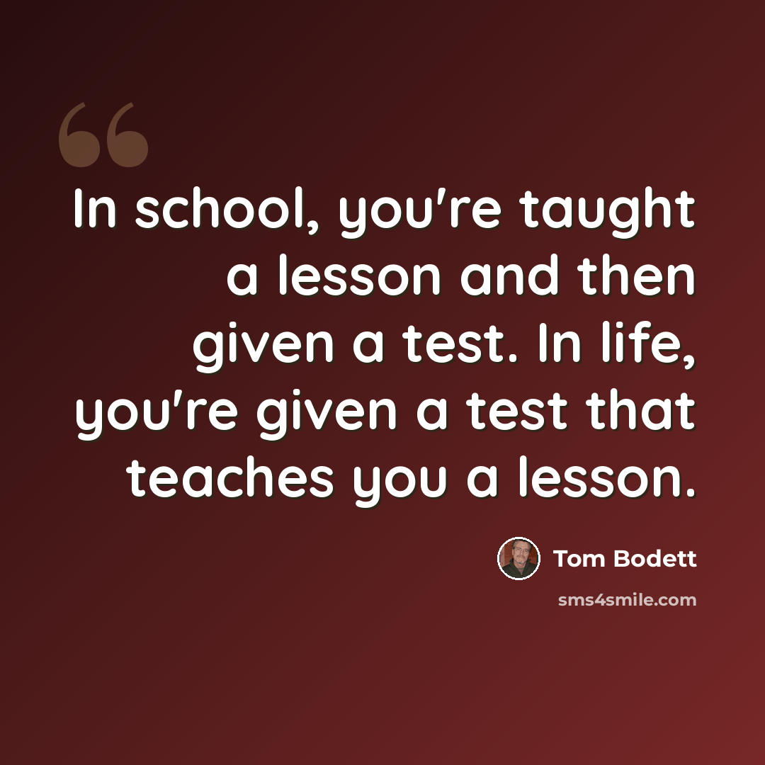 “In school, you're taught a lesson and then given a test. In life, you're given a test that teaches you a lesson.” quote by Tom Bodett