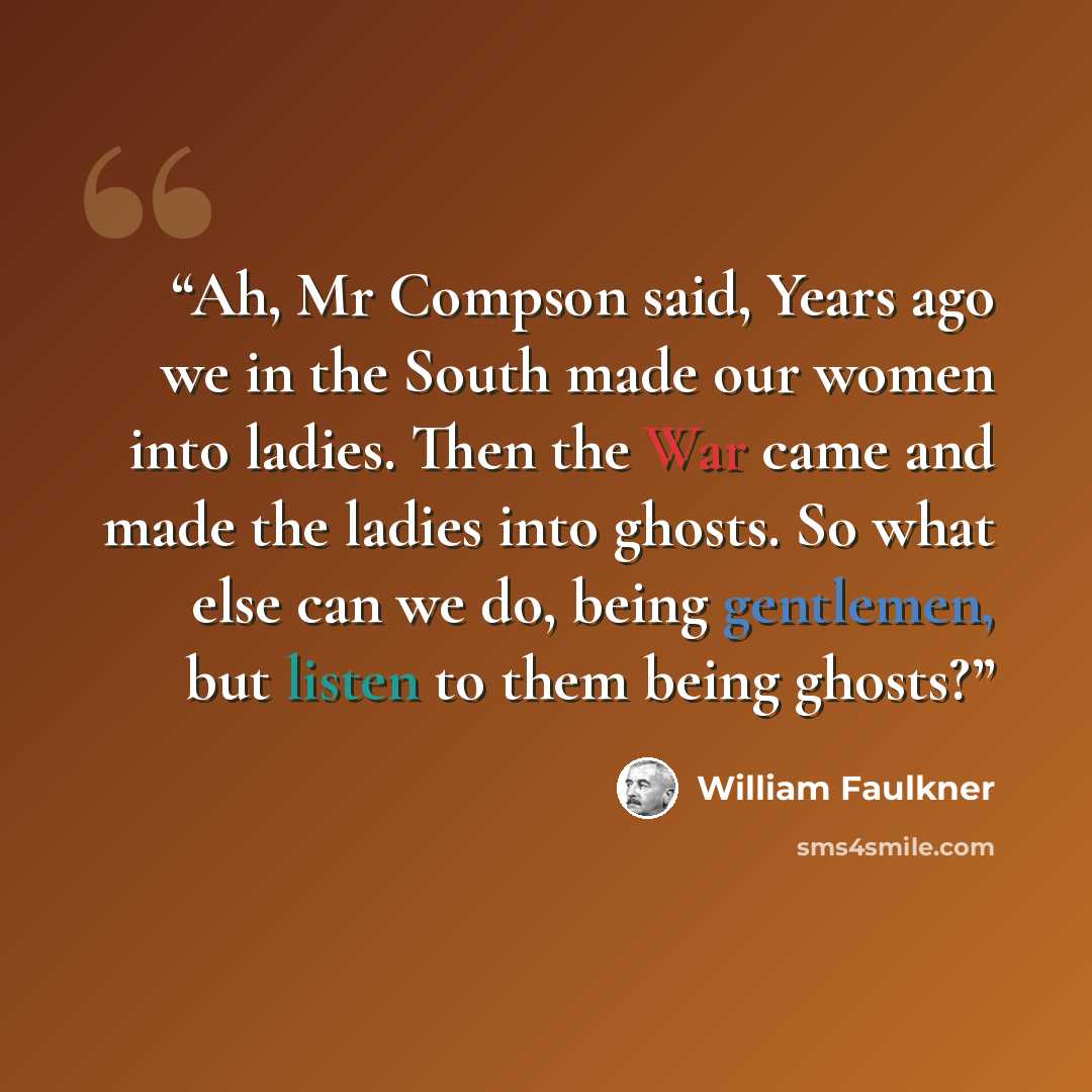 “Ah, Mr Compson said, Years ago we in the South made our women into ladies. Then the War came and made the ladies into ghosts. So what else can we do, being gentlemen, but listen to them being ghosts?” quote by William Faulkner