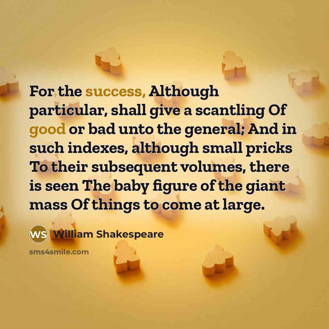 “For the success, Although particular, shall give a scantling Of good or bad unto the general; And in such indexes, although small pricks To their subsequent volumes, there is seen The baby figure of the giant mass Of things to come at large.” quote by William Shakespeare