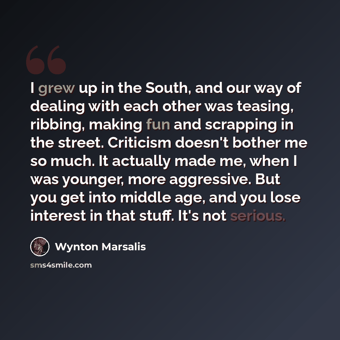 “I grew up in the South, and our way of dealing with each other was teasing, ribbing, making fun and scrapping in the street. Criticism doesn't bother me so much. It actually made me, when I was younger, more aggressive. But you get into middle age, and you lose interest in that stuff. It's not…” quote by Wynton Marsalis