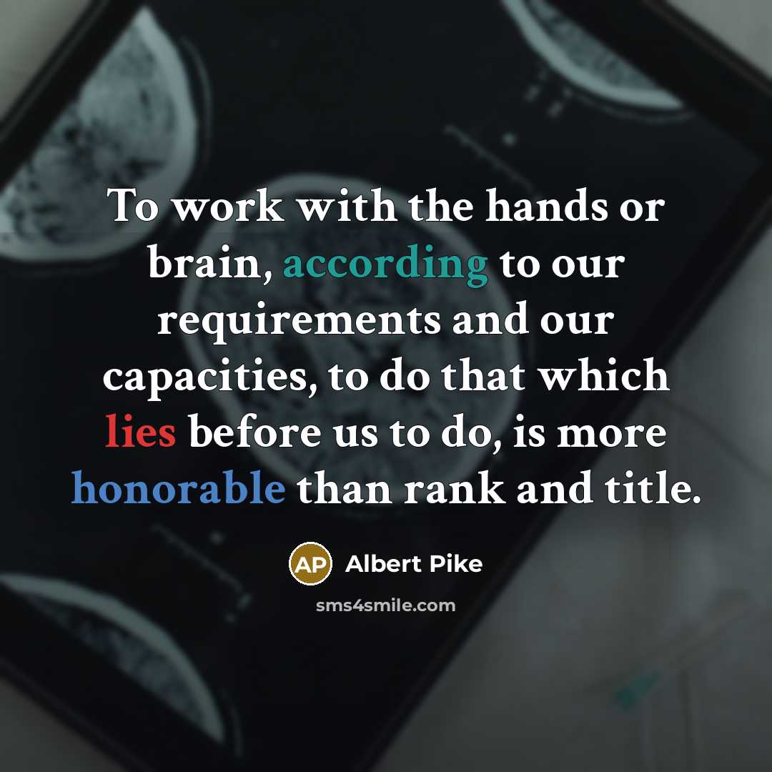 “To work with the hands or brain, according to our requirements and our capacities, to do that which lies before us to do, is more honorable than rank and title.” quote by Albert Pike