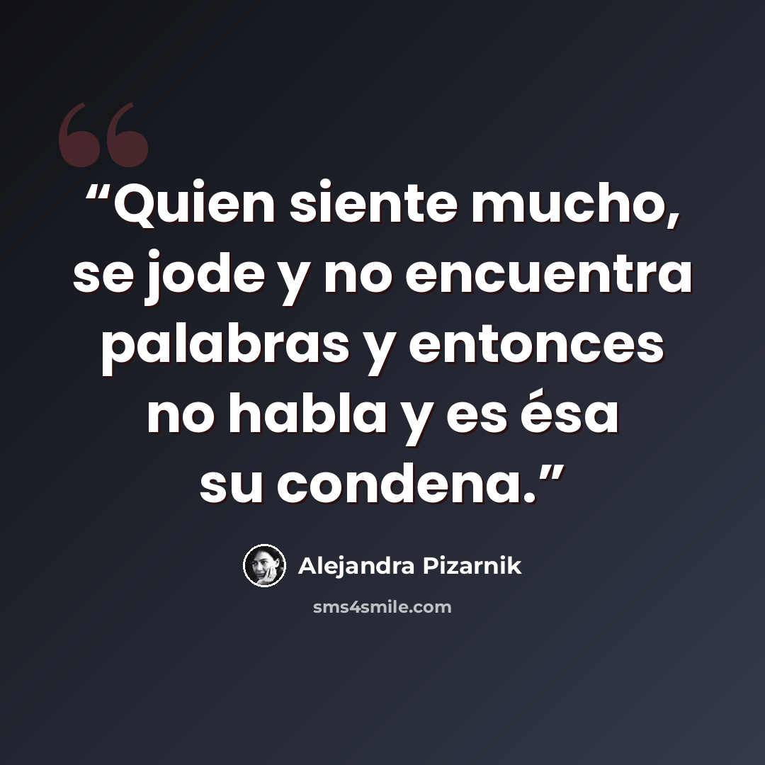 “Quien siente mucho, se jode y no encuentra palabras y entonces no habla y es ésa su condena.” quote by Alejandra Pizarnik