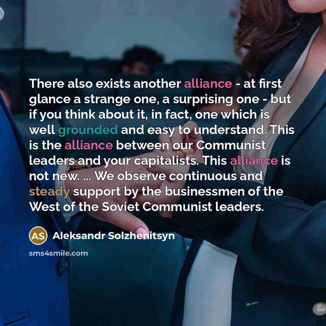 “There also exists another alliance - at first glance a strange one, a surprising one - but if you think about it, in fact, one which is well grounded and easy to understand. This is the alliance between our Communist leaders and your capitalists. This alliance is not new. ... We observe continuous…” quote by Aleksandr Solzhenitsyn