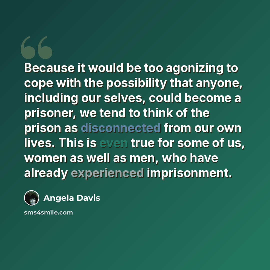 “Because it would be too agonizing to cope with the possibility that anyone, including our selves, could become a prisoner, we tend to think of the prison as disconnected from our own lives. This is even true for some of us, women as well as men, who have already experienced imprisonment.” quote by Angela Davis