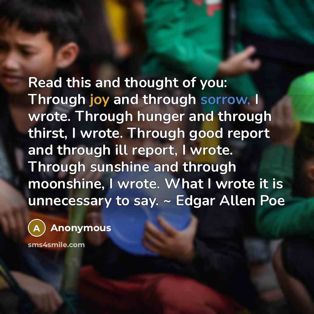“Read this and thought of you: Through joy and through sorrow, I wrote. Through hunger and through thirst, I wrote. Through good report and through ill report, I wrote. Through sunshine and through moonshine, I wrote. What I wrote it is unnecessary to say. ~ Edgar Allen Poe” quote by Anonymous