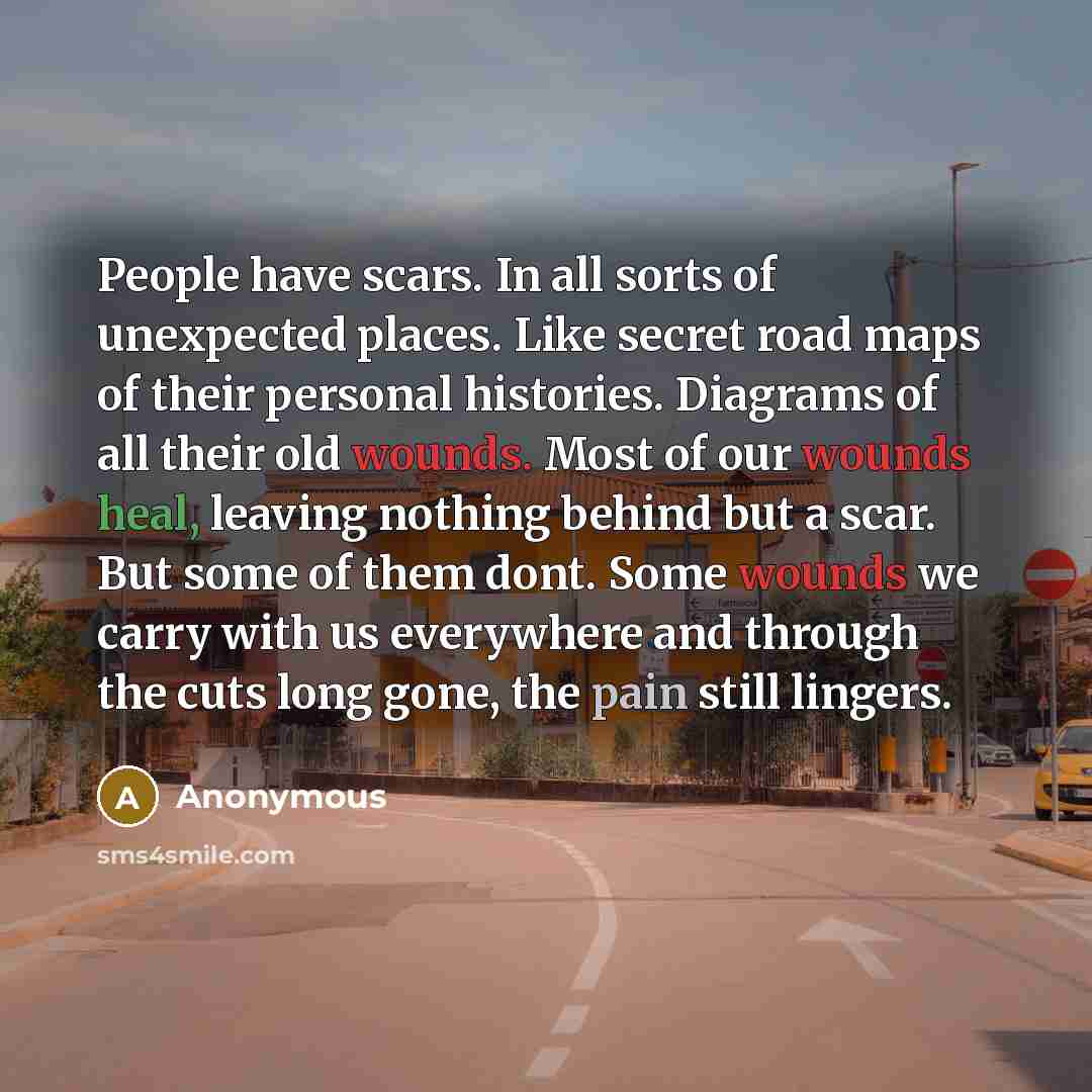 “People have scars. In all sorts of unexpected places. Like secret road maps of their personal histories. Diagrams of all their old wounds. Most of our wounds heal, leaving nothing behind but a scar. But some of them dont. Some wounds we carry with us everywhere and through the cuts long gone, the…” quote by Anonymous