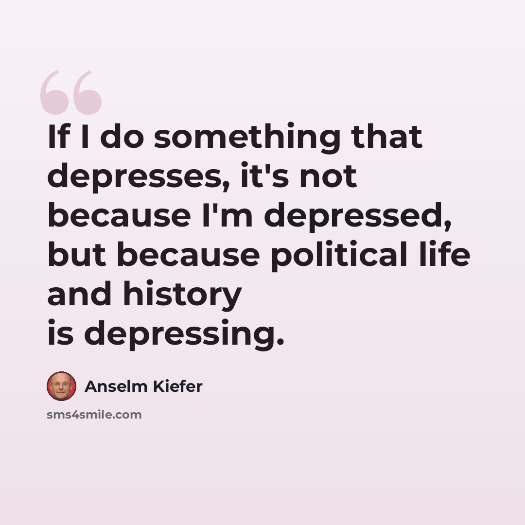 “If I do something that depresses, it's not because I'm depressed, but because political life and history is depressing.” quote by Anselm Kiefer