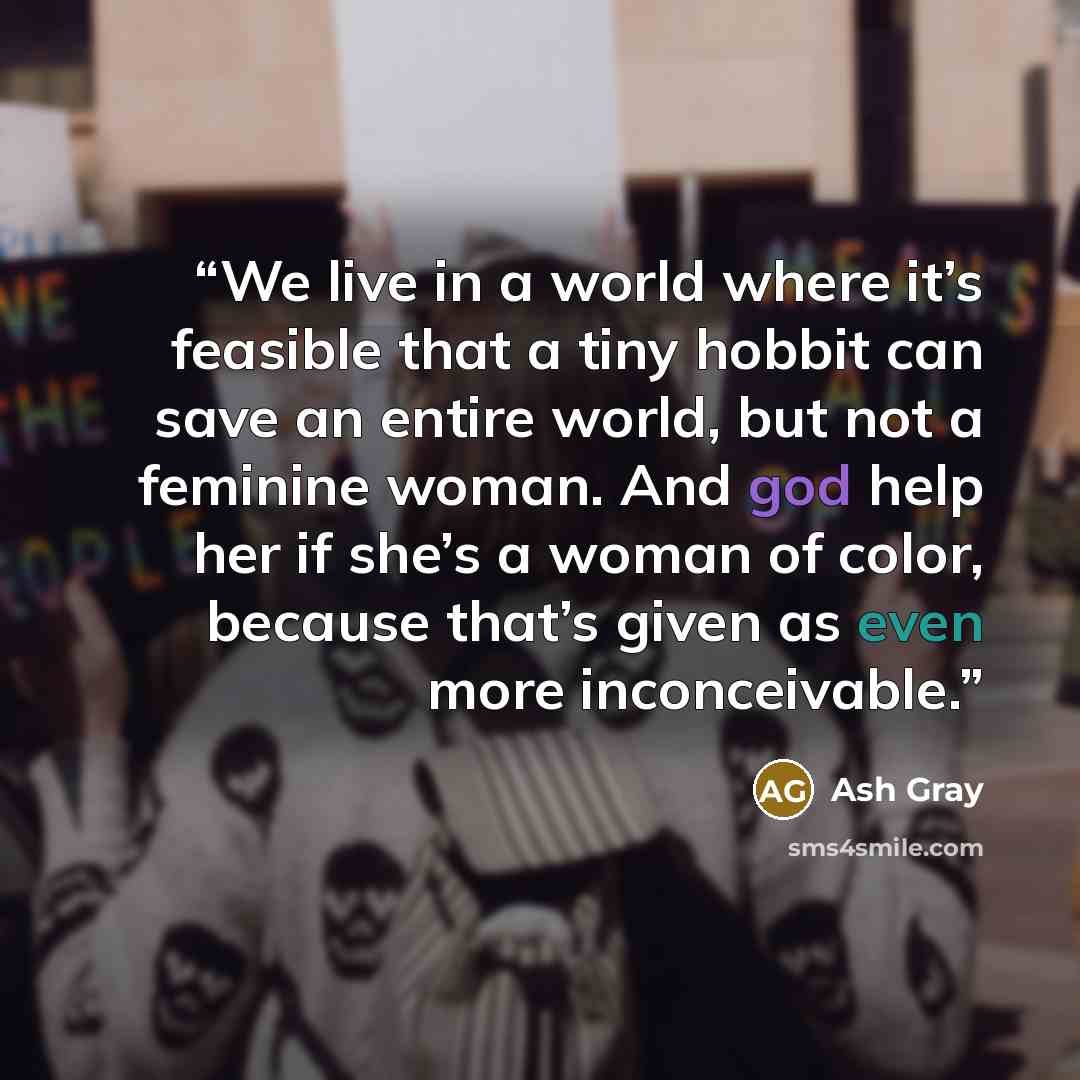“We live in a world where it’s feasible that a tiny hobbit can save an entire world, but not a feminine woman. And god help her if she’s a woman of color, because that’s given as even more inconceivable.” quote by Ash Gray