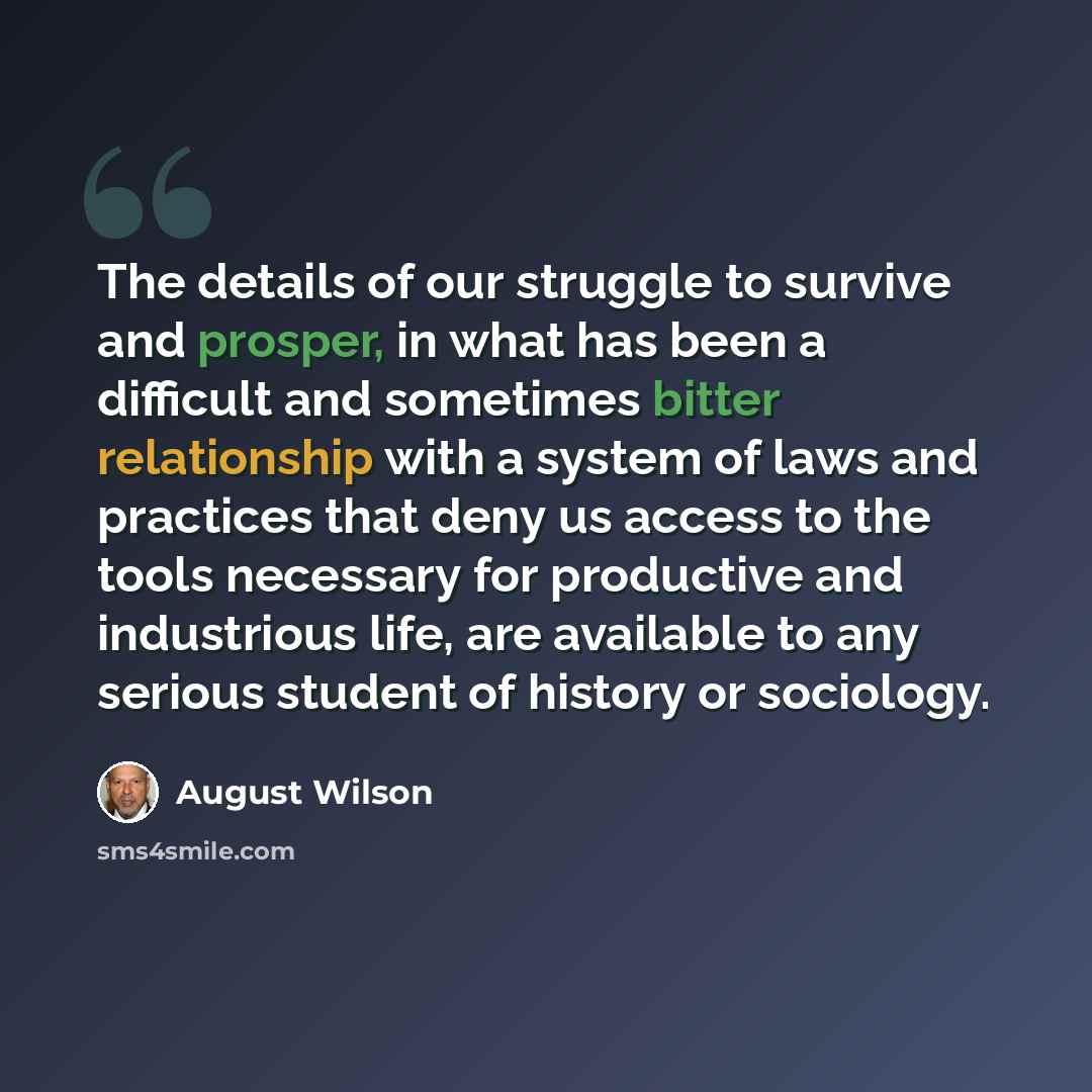 “The details of our struggle to survive and prosper, in what has been a difficult and sometimes bitter relationship with a system of laws and practices that deny us access to the tools necessary for productive and industrious life, are available to any serious student of history or sociology.” quote by August Wilson