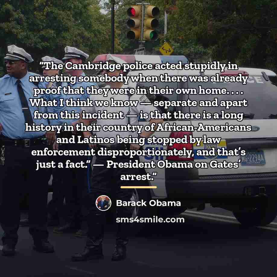 “The Cambridge police acted stupidly in arresting somebody when there was already proof that they were in their own home. . . . What I think we know — separate and apart from this incident — is that there is a long history in their country of African-Americans and Latinos being stopped by law…” quote by Barack Obama