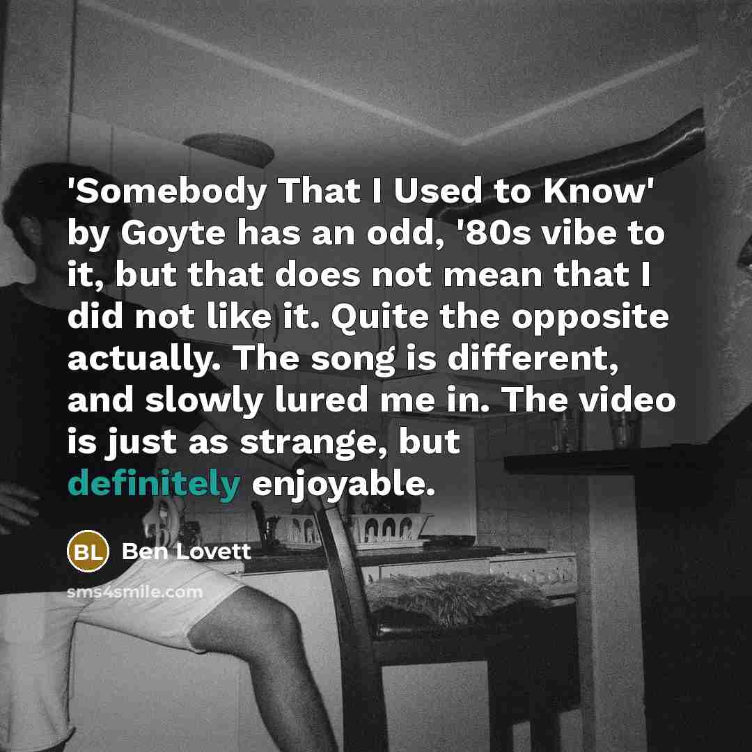 “'Somebody That I Used to Know' by Goyte has an odd, '80s vibe to it, but that does not mean that I did not like it. Quite the opposite actually. The song is different, and slowly lured me in. The video is just as strange, but definitely enjoyable.” quote by Ben Lovett